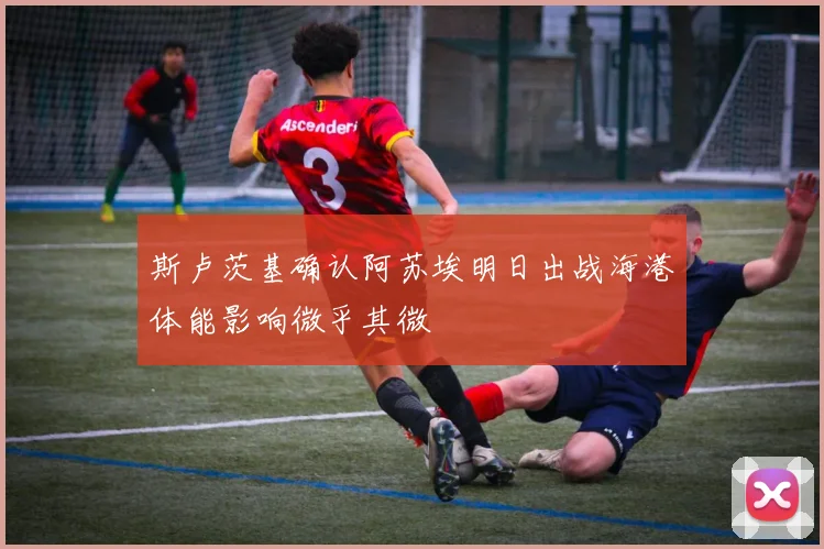 斯卢茨基确认阿苏埃明日出战海港体能影响微乎其微