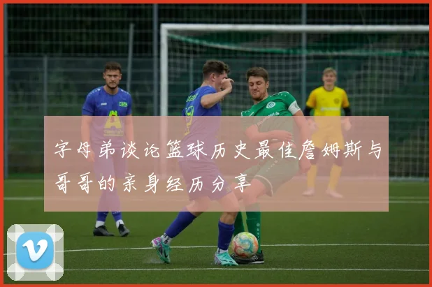 字母弟谈论篮球历史最佳詹姆斯与哥哥的亲身经历分享