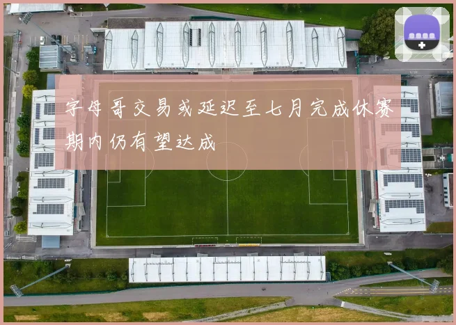 字母哥交易或延迟至七月完成休赛期内仍有望达成