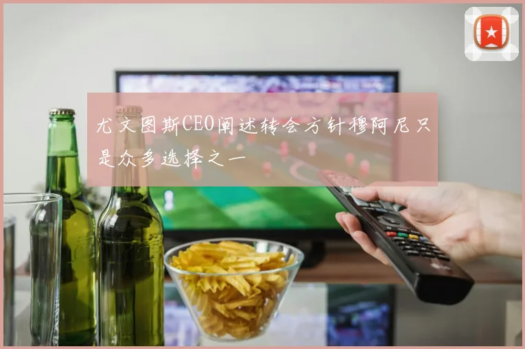 尤文图斯CEO阐述转会方针穆阿尼只是众多选择之一