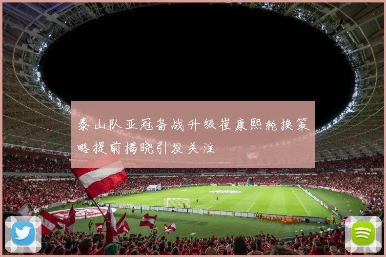 泰山队亚冠备战升级崔康熙轮换策略提前揭晓引发关注