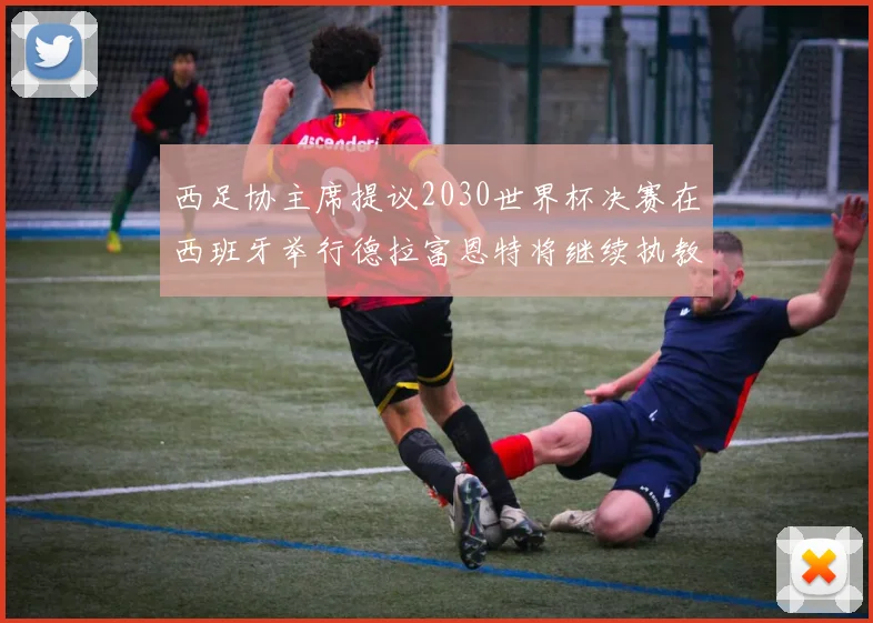 西足协主席提议2030世界杯决赛在西班牙举行德拉富恩特将继续执教国家队