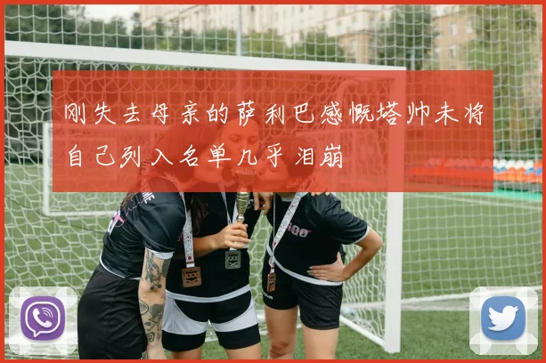 刚失去母亲的萨利巴感慨塔帅未将自己列入名单几乎泪崩