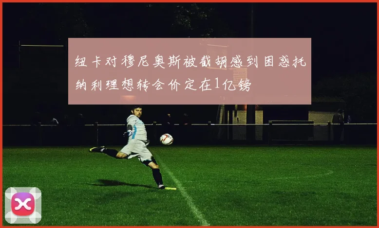 纽卡对穆尼奥斯被截胡感到困惑托纳利理想转会价定在1亿镑