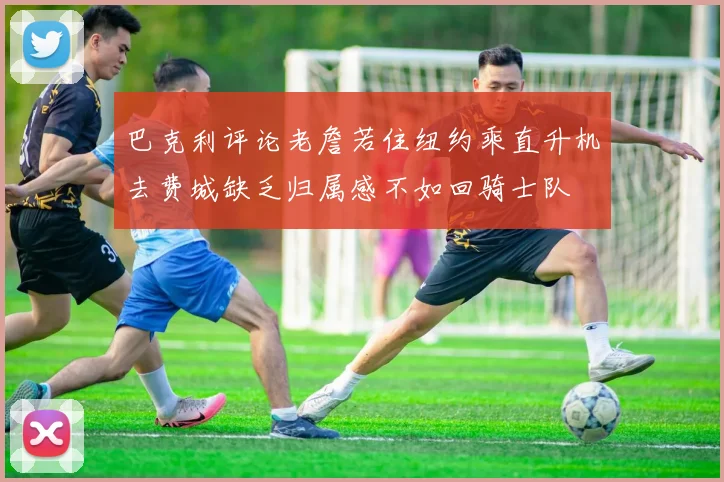 巴克利评论老詹若住纽约乘直升机去费城缺乏归属感不如回骑士队