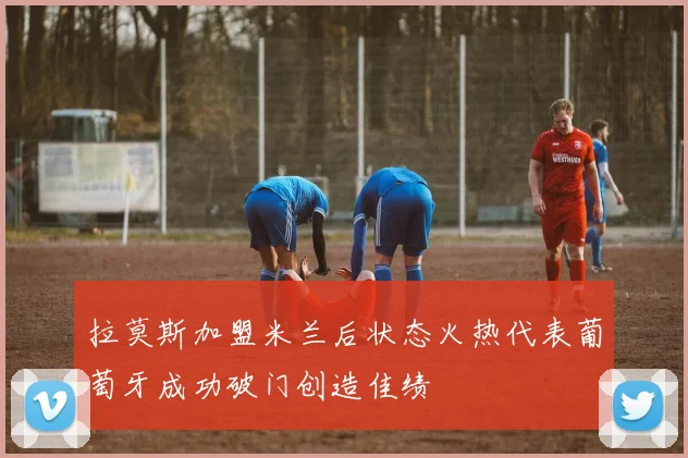 拉莫斯加盟米兰后状态火热代表葡萄牙成功破门创造佳绩