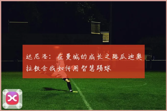 达尼洛：在曼城的成长之路瓜迪奥拉教会我如何用智慧踢球