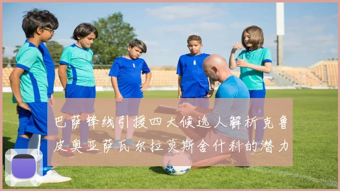 巴萨锋线引援四大候选人解析克鲁皮奥亚萨瓦尔拉莫斯舍什科的潜力与前景
