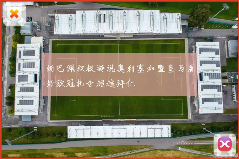 姆巴佩积极游说奥利塞加盟皇马看好欧冠机会超越拜仁