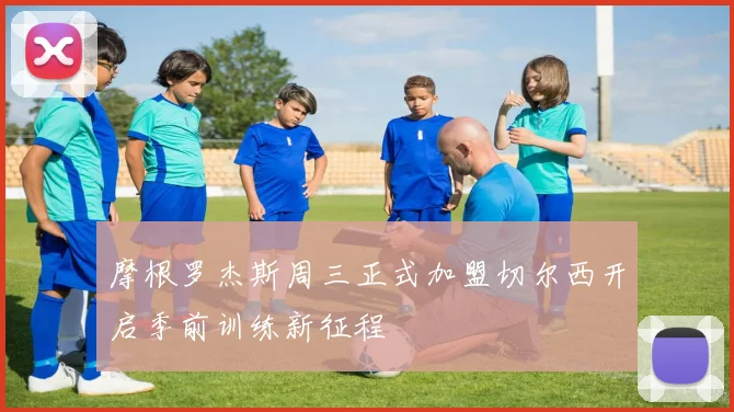 摩根罗杰斯周三正式加盟切尔西开启季前训练新征程