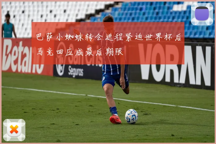 巴萨小蜘蛛转会进程紧迫世界杯后马竞回应成最后期限