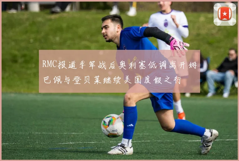 RMC报道季军战后奥利塞低调离开姆巴佩与登贝莱继续美国度假之行