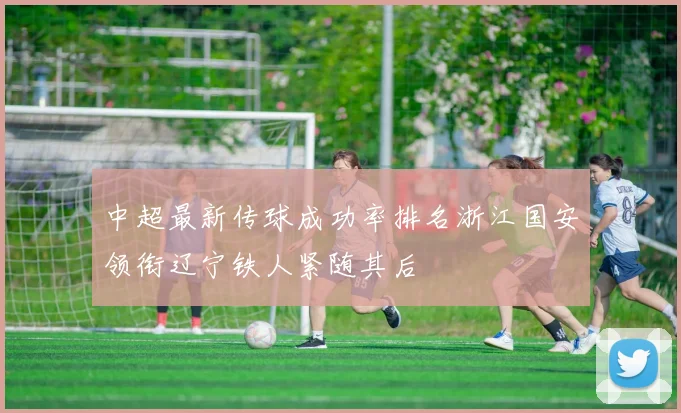 中超最新传球成功率排名浙江国安领衔辽宁铁人紧随其后