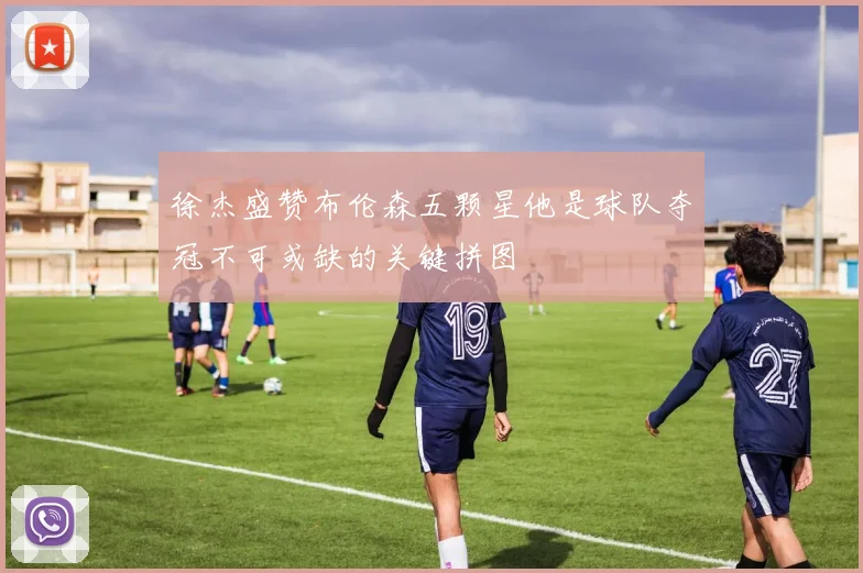 徐杰盛赞布伦森五颗星他是球队夺冠不可或缺的关键拼图